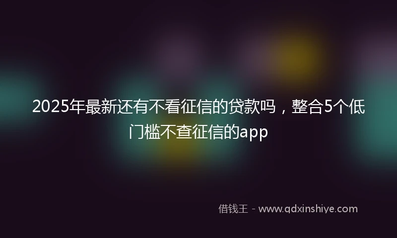 2025年最新还有不看征信的贷款吗，整合5个低门槛不查征信的app
