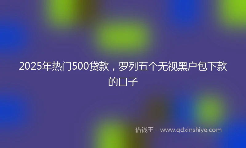 2025年热门500贷款，罗列五个无视黑户包下款的口子