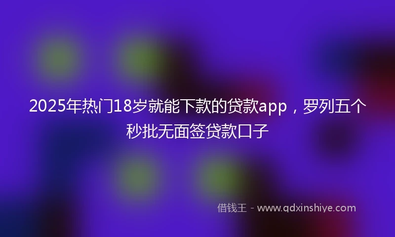 2025年热门18岁就能下款的贷款app，罗列五个秒批无面签贷款口子