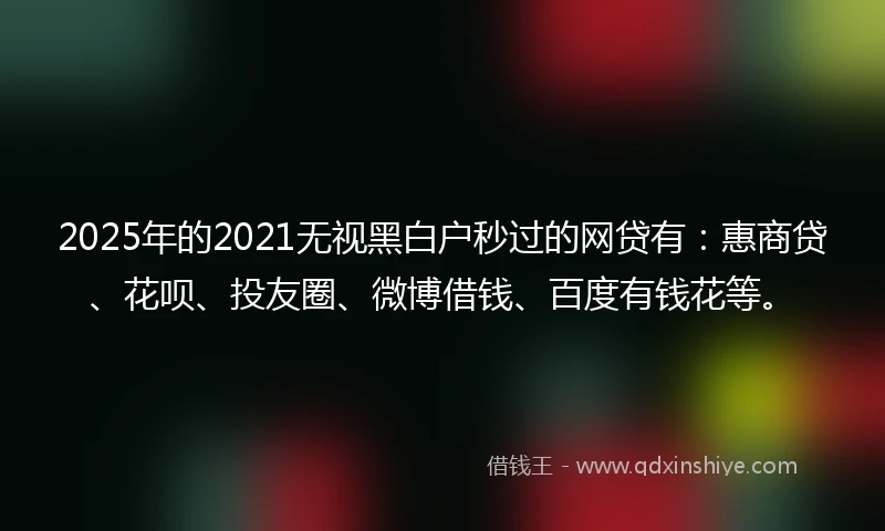 2025年的2021无视黑白户秒过的网贷有：惠商贷、花呗、投友圈、微博借钱、百度有钱花等。