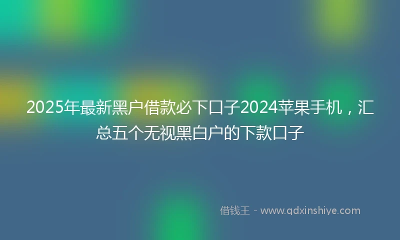 2025年最新黑户借款必下口子2024苹果手机，汇总五个无视黑白户的下款口子