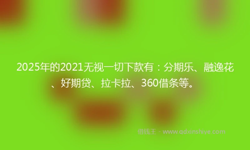 2025年的2021无视一切下款有：分期乐、融逸花、好期贷、拉卡拉、360借条等。