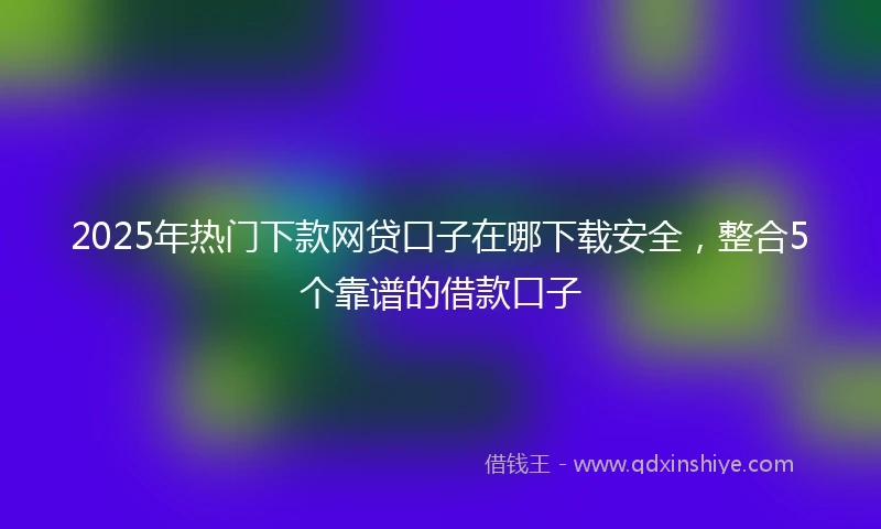 2025年热门下款网贷口子在哪下载安全，整合5个靠谱的借款口子