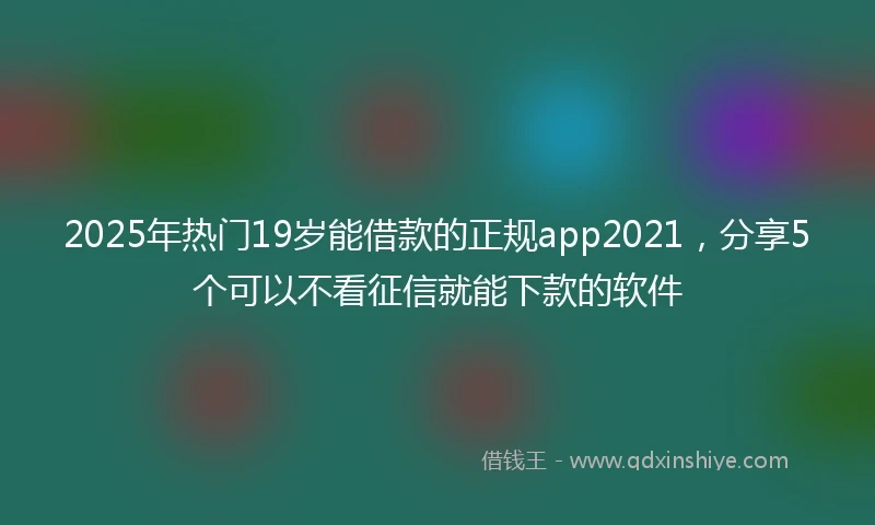 2025年热门19岁能借款的正规app2021，分享5个可以不看征信就能下款的软件