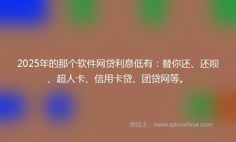 2025年的那个软件网贷利息低有：替你还、还呗、超人卡、信用卡贷、团贷网等。