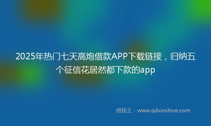 2025年热门七天高炮借款APP下载链接，归纳五个征信花居然都下款的app