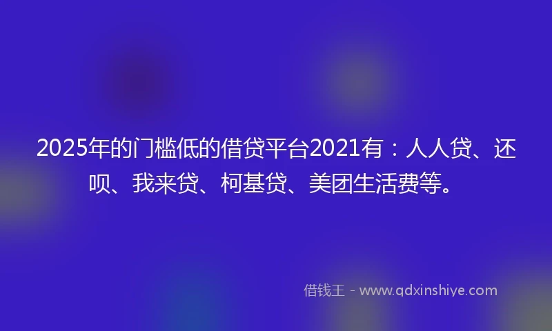 2025年的门槛低的借贷平台2021有：人人贷、还呗、我来贷、柯基贷、美团生活费等。