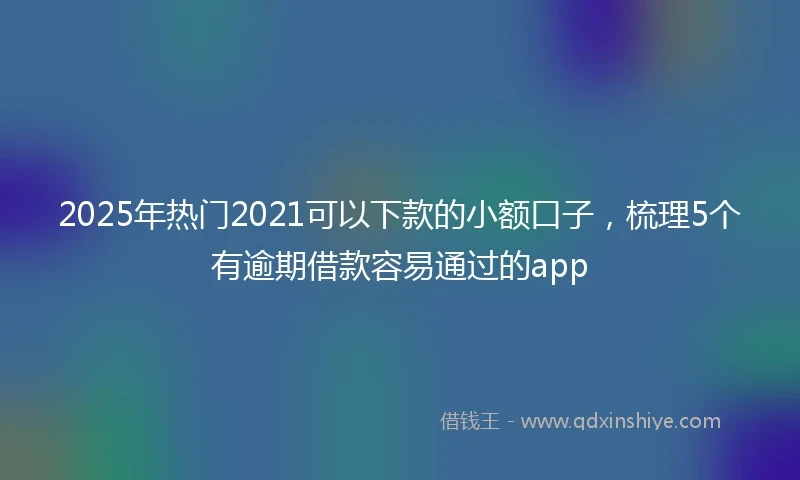 2025年热门2021可以下款的小额口子，梳理5个有逾期借款容易通过的app