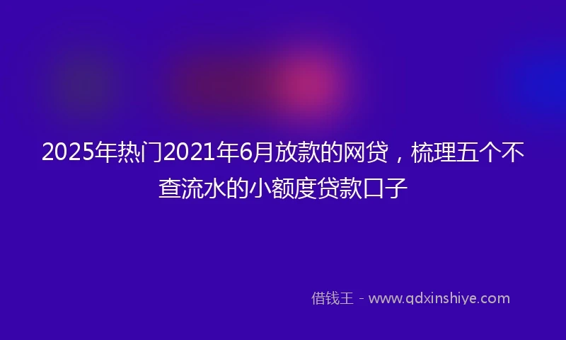 2025年热门2021年6月放款的网贷，梳理五个不查流水的小额度贷款口子