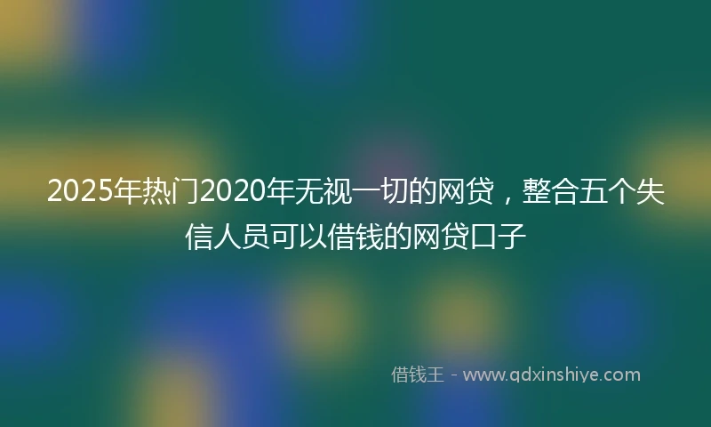 2025年热门2020年无视一切的网贷，整合五个失信人员可以借钱的网贷口子