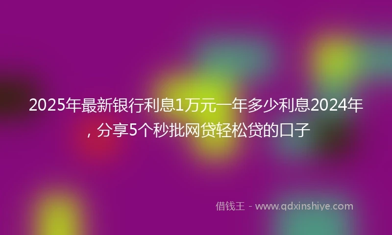 2025年最新银行利息1万元一年多少利息2024年，分享5个秒批网贷轻松贷的口子