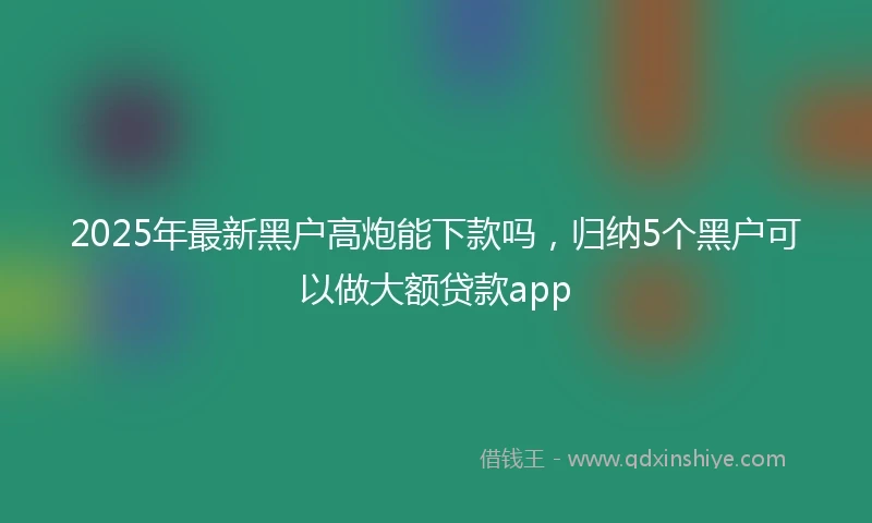 2025年最新黑户高炮能下款吗，归纳5个黑户可以做大额贷款app