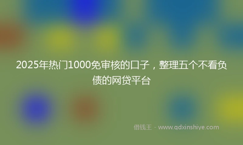 2025年热门1000免审核的口子，整理五个不看负债的网贷平台