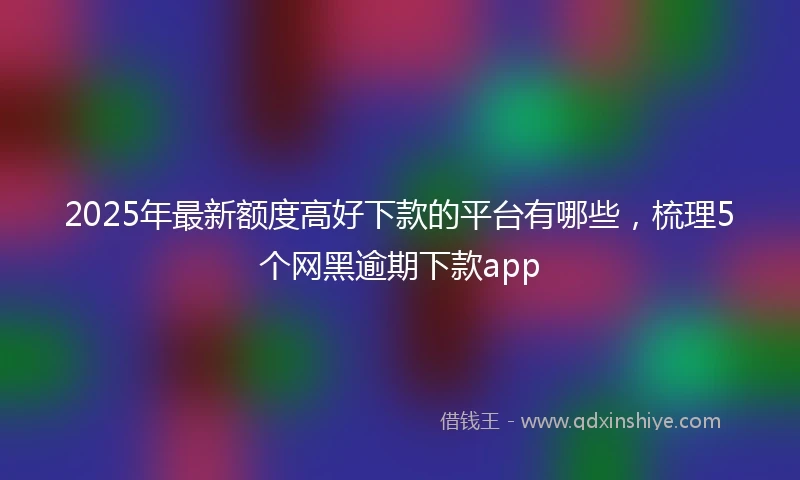 2025年最新额度高好下款的平台有哪些，梳理5个网黑逾期下款app