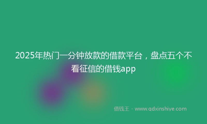 2025年热门一分钟放款的借款平台，盘点五个不看征信的借钱app