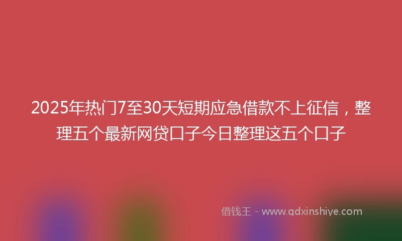 2025年热门7至30天短期应急借款不上征信，整理五个最新网贷口子今日整理这五个口子