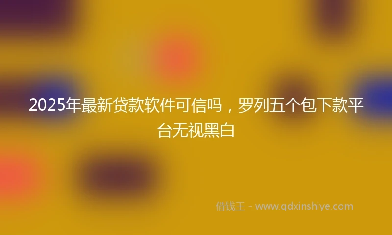 2025年最新贷款软件可信吗，罗列五个包下款平台无视黑白