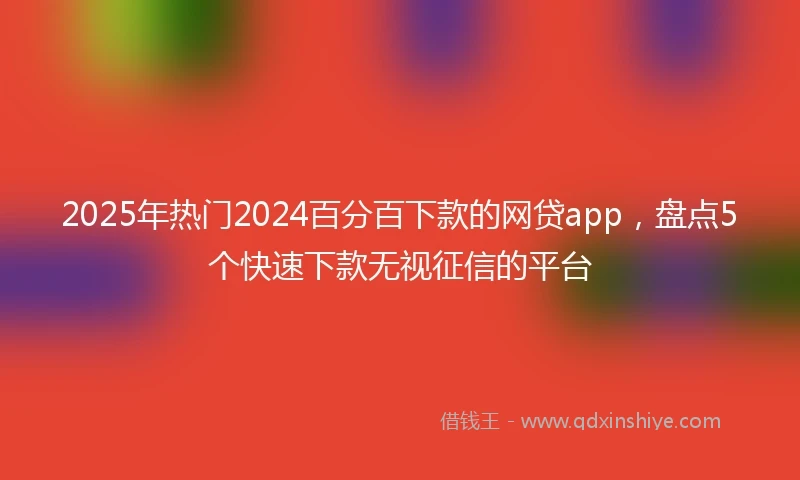 2025年热门2024百分百下款的网贷app，盘点5个快速下款无视征信的平台