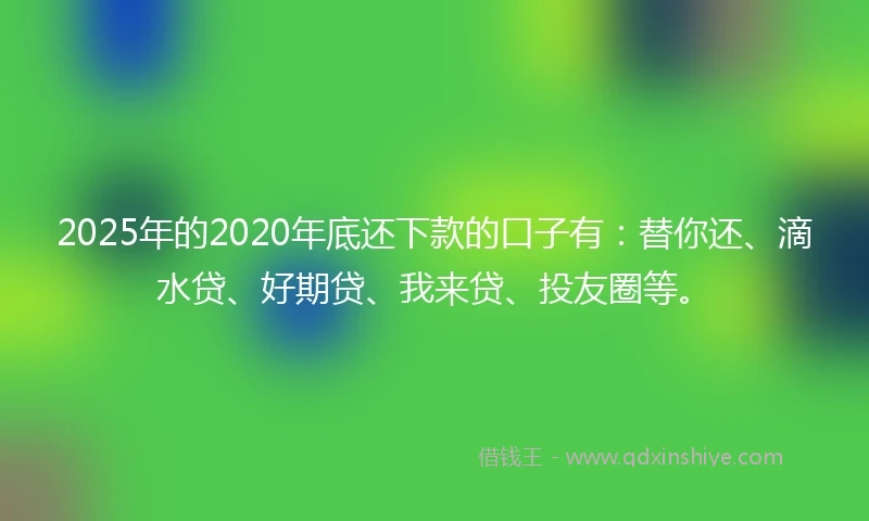 2025年的2020年底还下款的口子有：替你还、滴水贷、好期贷、我来贷、投友圈等。