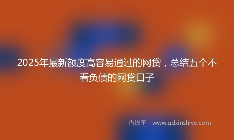 2025年最新额度高容易通过的网贷，总结五个不看负债的网贷口子