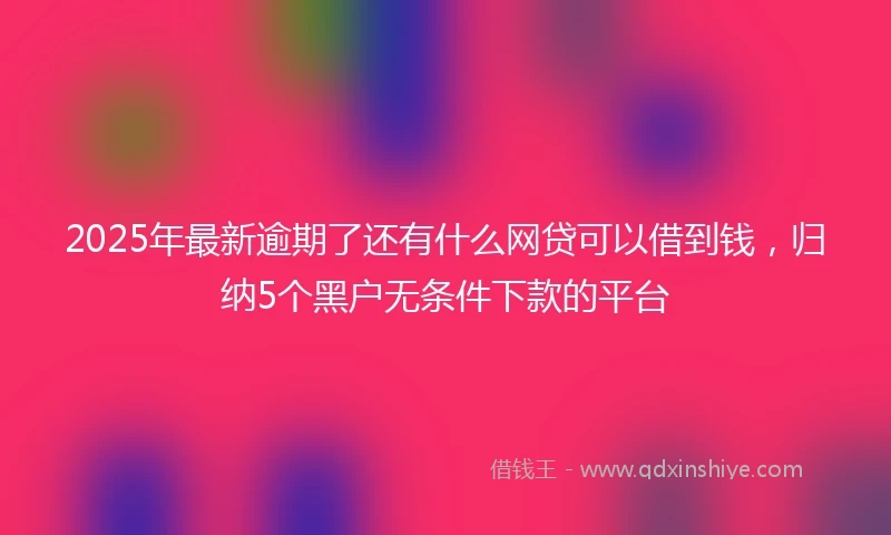 2025年最新逾期了还有什么网贷可以借到钱，归纳5个黑户无条件下款的平台