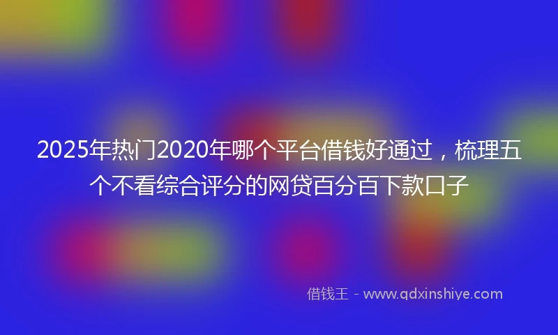 2025年热门2020年哪个平台借钱好通过，梳理五个不看综合评分的网贷百分百下款口子