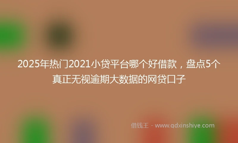 2025年热门2021小贷平台哪个好借款，盘点5个真正无视逾期大数据的网贷口子
