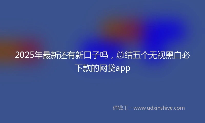 2025年最新还有新口子吗，总结五个无视黑白必下款的网贷app