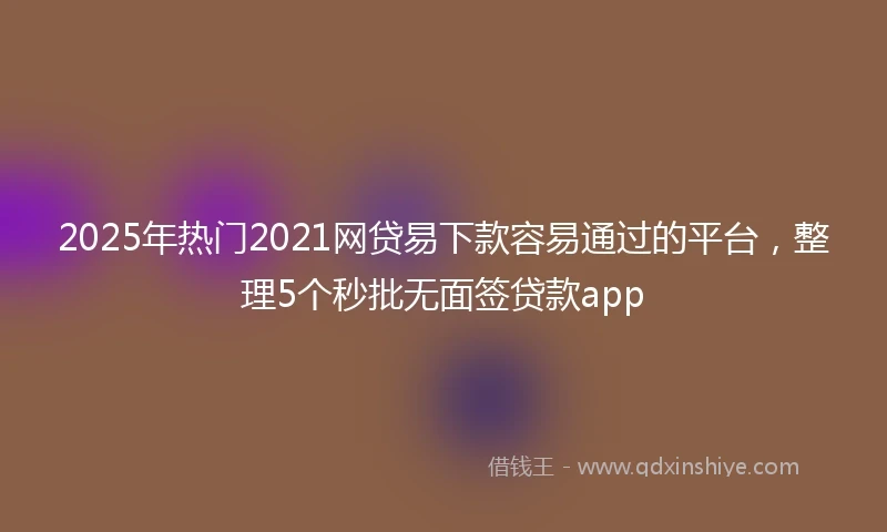 2025年热门2021网贷易下款容易通过的平台，整理5个秒批无面签贷款app