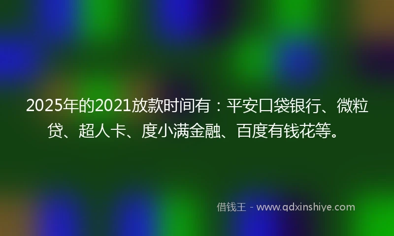 2025年的2021放款时间有：平安口袋银行、微粒贷、超人卡、度小满金融、百度有钱花等。
