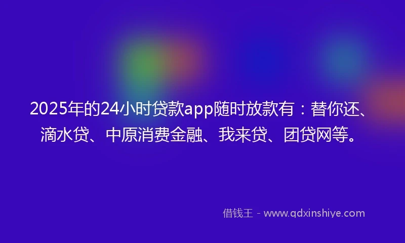 2025年的24小时贷款app随时放款有：替你还、滴水贷、中原消费金融、我来贷、团贷网等。