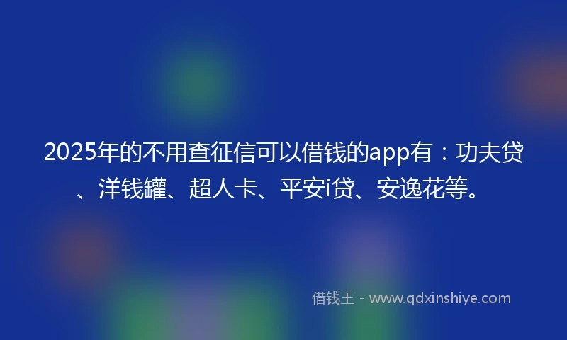 2025年的不用查征信可以借钱的app有：功夫贷、洋钱罐、超人卡、平安i贷、安逸花等。