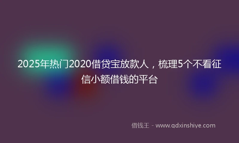 2025年热门2020借贷宝放款人，梳理5个不看征信小额借钱的平台
