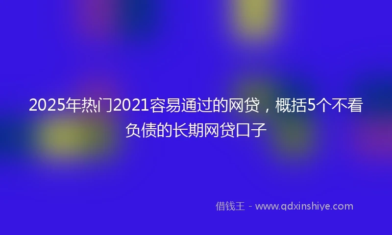 2025年热门2021容易通过的网贷，概括5个不看负债的长期网贷口子