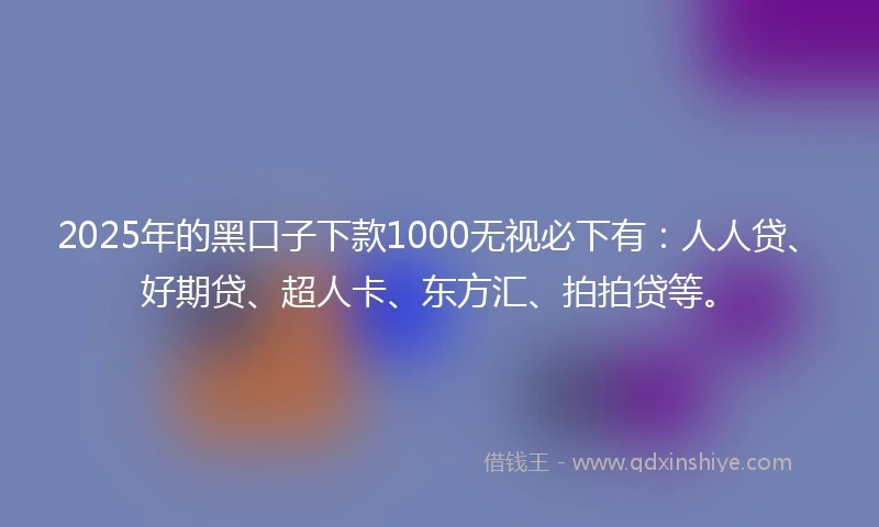 2025年的黑口子下款1000无视必下有：人人贷、好期贷、超人卡、东方汇、拍拍贷等。