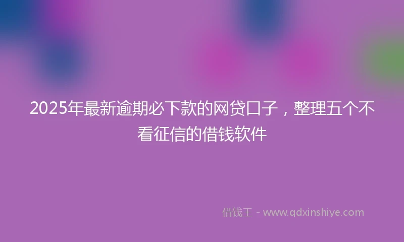 2025年最新逾期必下款的网贷口子，整理五个不看征信的借钱软件
