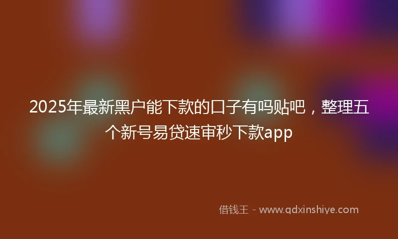 2025年最新黑户能下款的口子有吗贴吧，整理五个新号易贷速审秒下款app