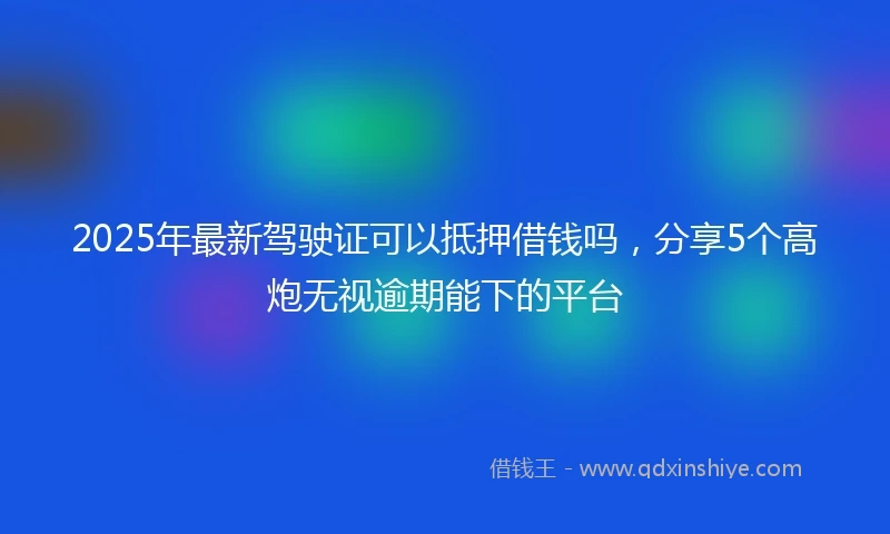 2025年最新驾驶证可以抵押借钱吗，分享5个高炮无视逾期能下的平台