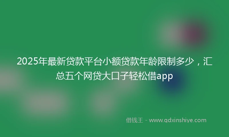 2025年最新贷款平台小额贷款年龄限制多少，汇总五个网贷大口子轻松借app