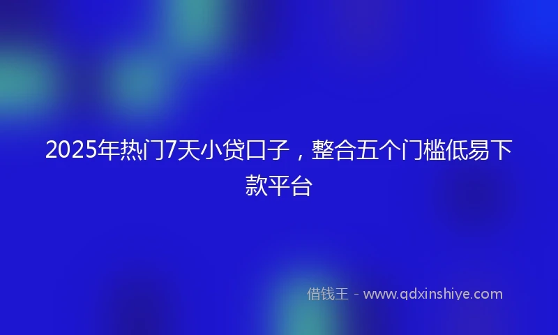 2025年热门7天小贷口子，整合五个门槛低易下款平台