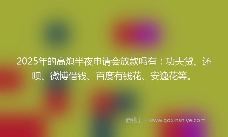 2025年的高炮半夜申请会放款吗有：功夫贷、还呗、微博借钱、百度有钱花、安逸花等。
