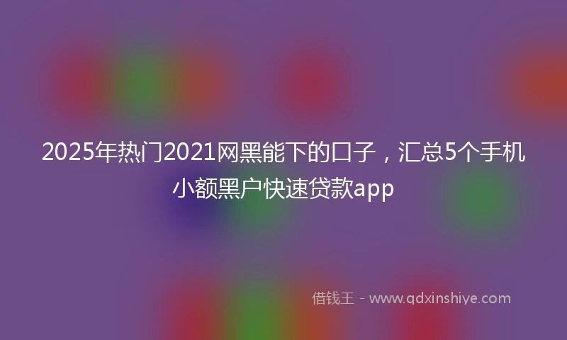 2025年热门2021网黑能下的口子，汇总5个手机小额黑户快速贷款app