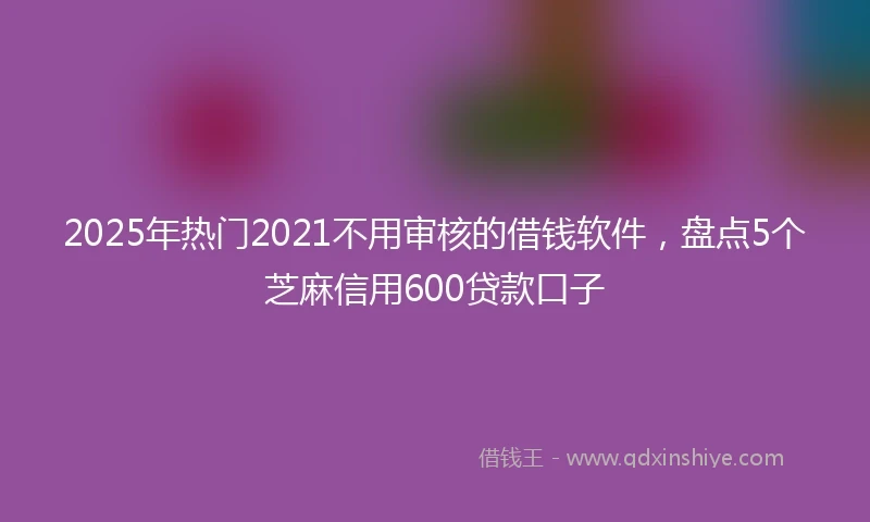 2025年热门2021不用审核的借钱软件，盘点5个芝麻信用600贷款口子