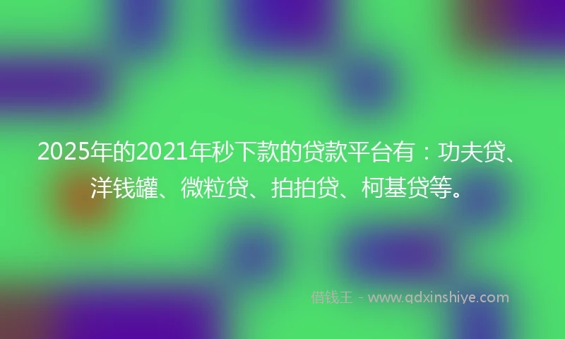 2025年的2021年秒下款的贷款平台有：功夫贷、洋钱罐、微粒贷、拍拍贷、柯基贷等。