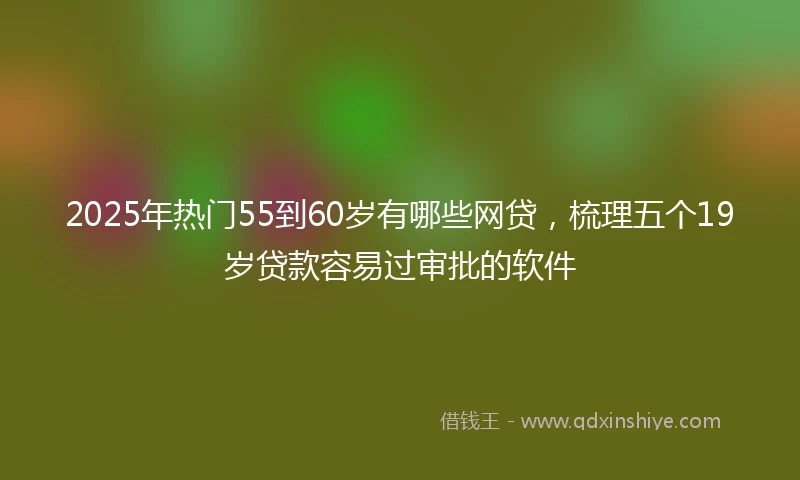 2025年热门55到60岁有哪些网贷，梳理五个19岁贷款容易过审批的软件