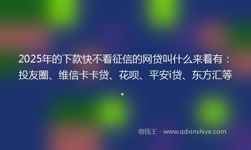 2025年的下款快不看征信的网贷叫什么来着有：投友圈、维信卡卡贷、花呗、平安i贷、东方汇等。