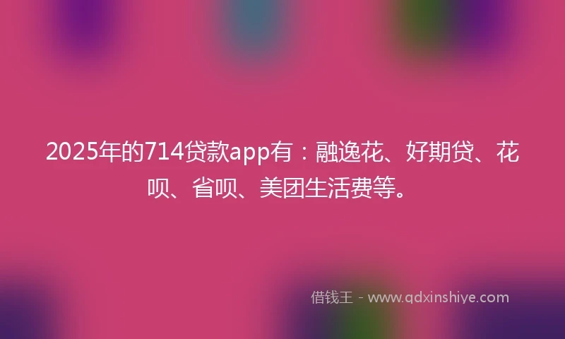 2025年的714贷款app有：融逸花、好期贷、花呗、省呗、美团生活费等。