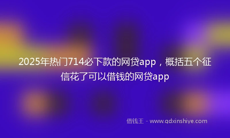 2025年热门714必下款的网贷app，概括五个征信花了可以借钱的网贷app