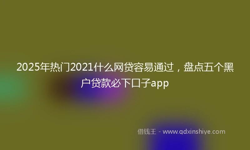 2025年热门2021什么网贷容易通过，盘点五个黑户贷款必下口子app