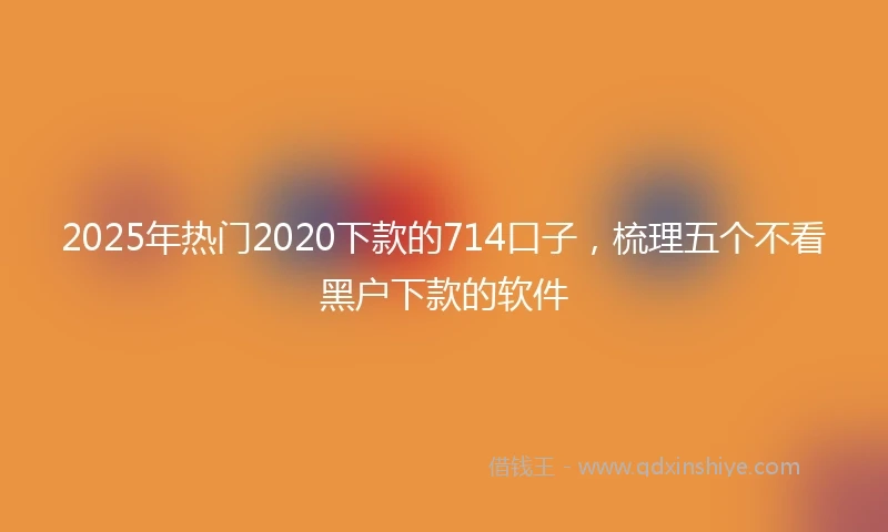 2025年热门2020下款的714口子，梳理五个不看黑户下款的软件